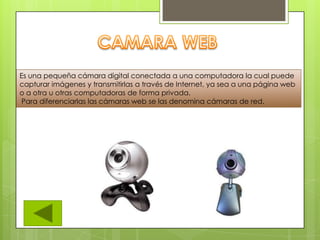 Es una pequeña cámara digital conectada a una computadora la cual puede
capturar imágenes y transmitirlas a través de Internet, ya sea a una página web
o a otra u otras computadoras de forma privada.
Para diferenciarlas las cámaras web se las denomina cámaras de red.
 