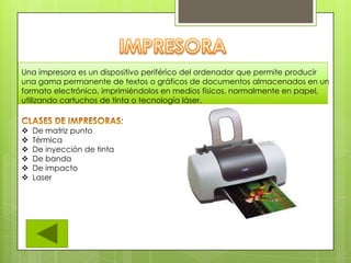 Una impresora es un dispositivo periférico del ordenador que permite producir
una gama permanente de textos o gráficos de documentos almacenados en un
formato electrónico, imprimiéndolos en medios físicos, normalmente en papel,
utilizando cartuchos de tinta o tecnología láser.
 De matriz punto
 Térmica
 De inyección de tinta
 De banda
 De impacto
 Laser
 