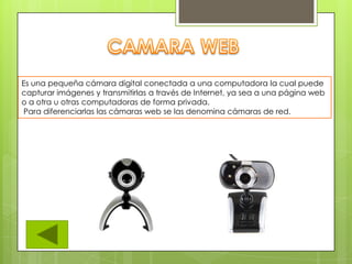 Es una pequeña cámara digital conectada a una computadora la cual puede
capturar imágenes y transmitirlas a través de Internet, ya sea a una página web
o a otra u otras computadoras de forma privada.
Para diferenciarlas las cámaras web se las denomina cámaras de red.
 
