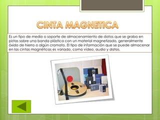 Es un tipo de medio o soporte de almacenamiento de datos que se graba en
pistas sobre una banda plástica con un material magnetizado, generalmente
óxido de hierro o algún cromato. El tipo de información que se puede almacenar
en las cintas magnéticas es variado, como vídeo, audio y datos.
 
