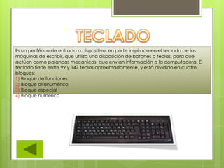 Es un periférico de entrada o dispositivo, en parte inspirado en el teclado de las
máquinas de escribir, que utiliza una disposición de botones o teclas, para que
actúen como palancas mecánicas que envían información a la computadora. El
teclado tiene entre 99 y 147 teclas aproximadamente, y está dividido en cuatro
bloques:
1) Bloque de funciones
2) Bloque alfanumérico
3) Bloque especial
4) Bloque numérico
 