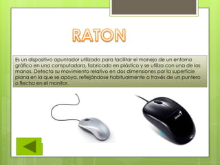 Es un dispositivo apuntador utilizado para facilitar el manejo de un entorno
gráfico en una computadora, fabricado en plástico y se utiliza con una de las
manos. Detecta su movimiento relativo en dos dimensiones por la superficie
plana en la que se apoya, reflejándose habitualmente a través de un puntero
o flecha en el monitor.
 