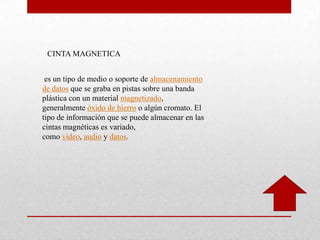 CINTA MAGNETICA
es un tipo de medio o soporte de almacenamiento
de datos que se graba en pistas sobre una banda
plástica con un material magnetizado,
generalmente óxido de hierro o algún cromato. El
tipo de información que se puede almacenar en las
cintas magnéticas es variado,
como vídeo, audio y datos.
 