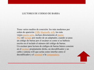 Tiene varios medios de conexión: los más modernos por
orden de aparición USB, bluetooth, wifi, los más
viejos puerto serie, incluso directamente al puerto
PS2 del teclado por medio de un adaptador, cuando se pasa
un código de barras por el escáner es como si se hubiese
escrito en el teclado el número del código de barras.
Un escáner para lectura de códigos de barras básico consiste
en el escáner propiamente dicho, un decodificador y un
cable o antena wifi que actúa como interfaz entre el
decodificador y el terminal o la computadora.
LECTORES DE CODIGO DE BARRA
 