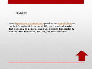 PENDRIVE
es un dispositivo de almacenamiento que utiliza una memoria flash para
guardar información. Se le conoce también con el nombre de unidad
flash USB, lápiz de memoria, lápiz USB, minidisco duro, unidad de
memoria, llave de memoria, Pen Disk, pen drive, entre otros.
 