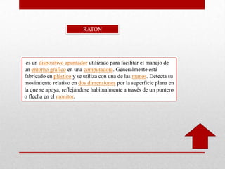 es un dispositivo apuntador utilizado para facilitar el manejo de
un entorno gráfico en una computadora. Generalmente está
fabricado en plástico y se utiliza con una de las manos. Detecta su
movimiento relativo en dos dimensiones por la superficie plana en
la que se apoya, reflejándose habitualmente a través de un puntero
o flecha en el monitor.
RATON
 