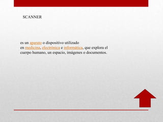 SCANNER
es un aparato o dispositivo utilizado
en medicina, electrónica e informática, que explora el
cuerpo humano, un espacio, imágenes o documentos.
 