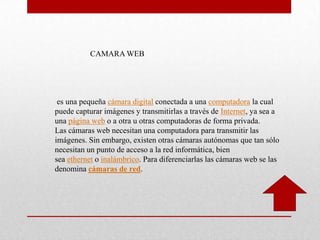 es una pequeña cámara digital conectada a una computadora la cual
puede capturar imágenes y transmitirlas a través de Internet, ya sea a
una página web o a otra u otras computadoras de forma privada.
Las cámaras web necesitan una computadora para transmitir las
imágenes. Sin embargo, existen otras cámaras autónomas que tan sólo
necesitan un punto de acceso a la red informática, bien
sea ethernet o inalámbrico. Para diferenciarlas las cámaras web se las
denomina cámaras de red.
CAMARA WEB
 