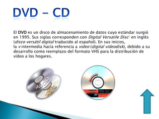 El DVD es un disco de almacenamiento de datos cuyo estándar surgió
en 1995. Sus siglas corresponden con Digital Versatile Disc2 en inglés
(disco versátil digital traducido al español). En sus inicios,
la v intermedia hacía referencia a video (digital videodisk), debido a su
desarrollo como reemplazo del formato VHS para la distribución de
vídeo a los hogares.
 
