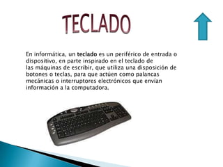 En informática, un teclado es un periférico de entrada o
dispositivo, en parte inspirado en el teclado de
las máquinas de escribir, que utiliza una disposición de
botones o teclas, para que actúen como palancas
mecánicas o interruptores electrónicos que envían
información a la computadora.
 