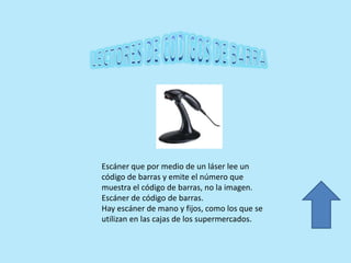 Escáner que por medio de un láser lee un
código de barras y emite el número que
muestra el código de barras, no la imagen.
Escáner de código de barras.
Hay escáner de mano y fijos, como los que se
utilizan en las cajas de los supermercados.
 