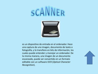 es un dispositivo de entrada en el ordenador. Hace
una captura de una imagen, documento de texto o
fotografía, y lo transfiere en bits de información, los
cuales puede entender y manejar un ordenador. De
la misma manera, una imagen de un documento
escaneado, puede ser convertido en un formato
editable con un software OCR (Optical Character
Recognition).
 