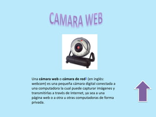 Una cámara web o cámara de red1 (en inglés:
webcam) es una pequeña cámara digital conectada a
una computadora la cual puede capturar imágenes y
transmitirlas a través de Internet, ya sea a una
página web o a otra u otras computadoras de forma
privada.
 