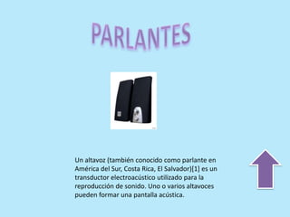 Un altavoz (también conocido como parlante en
América del Sur, Costa Rica, El Salvador)[1] es un
transductor electroacústico utilizado para la
reproducción de sonido. Uno o varios altavoces
pueden formar una pantalla acústica.
 