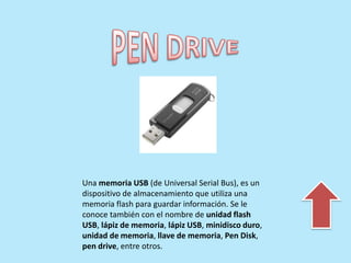 Una memoria USB (de Universal Serial Bus), es un
dispositivo de almacenamiento que utiliza una
memoria flash para guardar información. Se le
conoce también con el nombre de unidad flash
USB, lápiz de memoria, lápiz USB, minidisco duro,
unidad de memoria, llave de memoria, Pen Disk,
pen drive, entre otros.
 