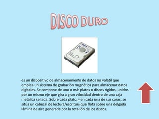es un dispositivo de almacenamiento de datos no volátil que
emplea un sistema de grabación magnética para almacenar datos
digitales. Se compone de uno o más platos o discos rígidos, unidos
por un mismo eje que gira a gran velocidad dentro de una caja
metálica sellada. Sobre cada plato, y en cada una de sus caras, se
sitúa un cabezal de lectura/escritura que flota sobre una delgada
lámina de aire generada por la rotación de los discos.
 