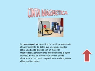 La cinta magnética es un tipo de medio o soporte de
almacenamiento de datos que se graba en pistas
sobre una banda plástica con un material
magnetizado, generalmente óxido de hierro o algún
cromato. El tipo de información que se puede
almacenar en las cintas magnéticas es variado, como
vídeo, audio y datos.
 