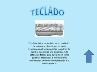 En informática, un teclado es un periférico
de entrada o dispositivo, en parte
inspirado en el teclado de las máquinas de
escribir, que utiliza una disposición de
botones o teclas, para que actúen como
palancas mecánicas o interruptores
electrónicos que envían información a la
computadora.
 