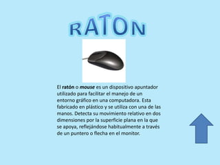 El ratón o mouse es un dispositivo apuntador
utilizado para facilitar el manejo de un
entorno gráfico en una computadora. Esta
fabricado en plástico y se utiliza con una de las
manos. Detecta su movimiento relativo en dos
dimensiones por la superficie plana en la que
se apoya, reflejándose habitualmente a través
de un puntero o flecha en el monitor.
 