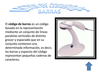 El código de barras es un código
basado en la representación
mediante un conjunto de líneas
paralelas verticales de distinto
grosor y espaciado que en su
conjunto contienen una
determinada información, es
decir, las barras y espacios del
código representan pequeñas
cadenas de caracteres.
 