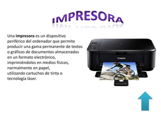 Una impresora es un dispositivo
periférico del ordenador que permite
producir una gama permanente de textos
o gráficos de documentos almacenados
en un formato
electrónico, imprimiéndolos en medios
físicos, normalmente
en papel, utilizando cartuchos de tinta o
tecnología láser.
 