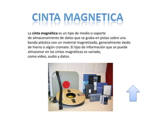La cinta magnética es un tipo de medio o soporte
de almacenamiento de datos que se graba en pistas sobre una
banda plástica con un material magnetizado, generalmente óxido
de hierro o algún cromato. El tipo de información que se puede
almacenar en las cintas magnéticas es
variado, como vídeo, audio y datos.
 