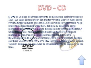 El DVD es un disco de almacenamiento de datos cuyo estándar surgió en
1995. Sus siglas corresponden con Digital Versatile Disc2 en inglés (disco
versátil digital traducido al español). En sus inicios, la v intermedia hacía
referencia a video (digital videodisk), debido a su desarrollo como
reemplazo del formato VHS para la distribución de vídeo a los hogares.3
Unidad de DVD: el nombre de este dispositivo hace referencia a la
multitud de maneras en las que se almacenan los datos: DVD-
ROM (dispositivo de lectura únicamente), DVD-R y DVD+R (solo pueden
escribirse una vez), DVD-RW y DVD+RW (permiten grabar y luego borrar).
También difieren en la capacidad de almacenamiento de cada uno de los
tipos.
 