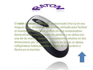 El ratón o mouse (del inglés, pronunciado [maʊs] en esa
lengua) es un dispositivo apuntador utilizado para facilitar
el manejo de un entorno gráfico en una computadora.
Generalmente está fabricado en plástico y se utiliza con
una de las manos. Detecta su movimiento relativo en dos
dimensiones por la superficie plana en la que se
apoya, reflejándose habitualmente a través de un
puntero o flecha en el monitor.
 