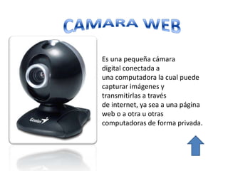Es una pequeña cámara
digital conectada a
una computadora la cual puede
capturar imágenes y
transmitirlas a través
de internet, ya sea a una página
web o a otra u otras
computadoras de forma privada.
 