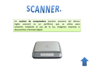 Un escáner de computadora (escáner proviene del idioma
inglés scanner) es un periférico que se utiliza para convertir,
mediante el uso de la luz, imágenes impresas o documentos a
formato digital.
 