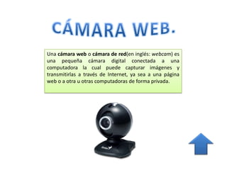 Una cámara web o cámara de red(en inglés: webcam) es
una pequeña cámara digital conectada a una
computadora la cual puede capturar imágenes y
transmitirlas a través de Internet, ya sea a una página
web o a otra u otras computadoras de forma privada.
 