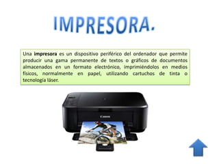 Una impresora es un dispositivo periférico del ordenador que permite
producir una gama permanente de textos o gráficos de documentos
almacenados en un formato electrónico, imprimiéndolos en medios
físicos, normalmente en papel, utilizando cartuchos de tinta o
tecnología láser.
 