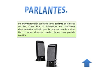 Un altavoz (también conocido como parlante en América
del Sur, Costa Rica, El Salvador)es un transductor
electroacústico utilizado para la reproducción de sonido.
Uno o varios altavoces pueden formar una pantalla
acústica.
 