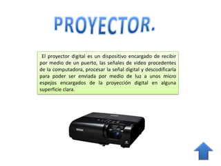 El proyector digital es un dispositivo encargado de recibir
por medio de un puerto, las señales de video procedentes
de la computadora, procesar la señal digital y descodificarla
para poder ser enviada por medio de luz a unos micro
espejos encargados de la proyección digital en alguna
superficie clara.
 
