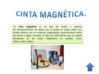 La cinta magnética es un tipo de medio o soporte
de almacenamiento de datos que se graba en pistas sobre una
banda plástica con un material magnetizado, generalmente óxido
de hierro o algún cromato. El tipo de información que se puede
almacenar en las cintas magnéticas es variado, como
vídeo, audio y datos.
 