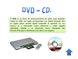 El DVD es un disco de almacenamiento de datos cuyo estándar
surgió en 1995. Sus siglas corresponden con Digital Versatile Disc
en inglés (disco versátil digital traducido al español). En sus
inicios, la v intermedia hacía referencia a video (digital
videodisk), debido a su desarrollo como reemplazo del
formato VHS para la distribución de vídeo a los hogares.
 