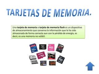 Una tarjeta de memoria o tarjeta de memoria flash es un dispositivo
de almacenamiento que conserva la información que le ha sido
almacenada de forma correcta aun con la pérdida de energía, es decir,
es una memoria no volátil.
 