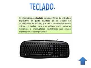 En informática, un teclado es un periférico de entrada o
dispositivo, en parte inspirado en el teclado de
las máquinas de escribir, que utiliza una disposición de
botones o teclas, para que actúen como palancas
mecánicas o interruptores electrónicos que envían
información a la computadora.
 