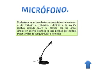 El micrófono es un transductor electroacústico. Su función es
la de traducir las vibraciones debidas a la presión
acústica ejercida sobre su cápsula por las ondas
sonoras en energía eléctrica, lo que permite por ejemplo
grabar sonidos de cualquier lugar o elemento.
 