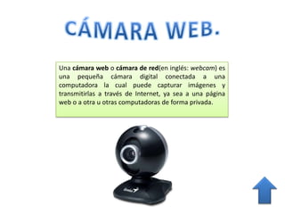 Una cámara web o cámara de red(en inglés: webcam) es
una pequeña cámara digital conectada a una
computadora la cual puede capturar imágenes y
transmitirlas a través de Internet, ya sea a una página
web o a otra u otras computadoras de forma privada.
 