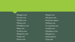 •Blogger.com
•Scoom.com
•Weebly.com
•Ohlog.com
•Wordpress.com
•Blog.com
•Linksee.com
•Blogetery.com
•Xang.com
•Penzu.com
•Blogia.com
•Myopera.com
•Posterous spaces
•Weblog.com
•Livejournal.com
•Tumblr.com
•Wordpress.com
•Blogspot.es
•Squarespaces
•Type pad
 