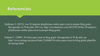 Referencias
Quiñones J. (2012). Las 10 mejores plataformas online para crear tu propio blog gratis.
Recuperado el 29 de julio 2013 en: http://wwwhatsnew.com/2012/03/24/las-10-mejores-
plataformas-online-para-crear-tu-propio-blog-gratis/
Poblete C. (2009). 30 sitios para crear tu blog gratis. Recuperado el 29 de julio en:
http://www.taringa.net/posts/links/2168460/30-sitios-para-crear-tu-blog-gratis-plantilla-
de-taringa.html
 