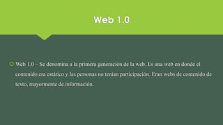 Web 1.0
 Web 1.0 – Se denomina a la primera generación de la web. Es una web en donde el
contenido era estático y las personas no tenían participación. Eran webs de contenido de
texto, mayormente de información.
 