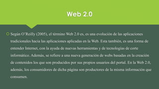 Web 2.0
 Según O’Reilly (2005), el término Web 2.0 es, es una evolución de las aplicaciones
tradicionales hacia las aplicaciones aplicadas en la Web. Esta también, es una forma de
entender Internet, con la ayuda de nuevas herramientas y de tecnologías de corte
informático. Además, se refiere a una nueva generación de webs basadas en la creación
de contenidos los que son producidos por sus propios usuarios del portal. En la Web 2.0,
además, los consumidores de dicha página son productores de la misma información que
consumen.
 