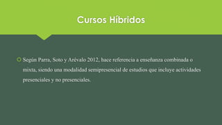 Cursos Híbridos
 Según Parra, Soto y Arévalo 2012, hace referencia a enseñanza combinada o
mixta, siendo una modalidad semipresencial de estudios que incluye actividades
presenciales y no presenciales.
 