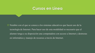 Cursos en Línea
 Nombre con el que se conoce a los sistemas educativos que hacen uso de la
tecnología de Internet. Para hacer uso de esta modalidad es necesario que el
alumno tenga a su disposición una computadora con acceso a Internet y destrezas
en informática y manejo de recursos a través de Internet.
 