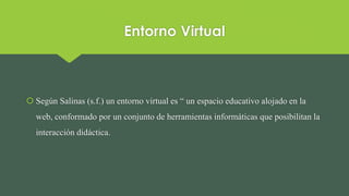 Entorno Virtual
 Según Salinas (s.f.) un entorno virtual es “ un espacio educativo alojado en la
web, conformado por un conjunto de herramientas informáticas que posibilitan la
interacción didáctica.
 