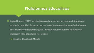 Plataformas Educativas
 Según Ocampo (2013) las plataformas educativas son un entorno de trabajo que
permite la capacidad de interactuar con uno o varios usuarios a través de diversas
herramientas con fines pedagógicos. Estas plataformas forman un espacio de
interacción entre el profesor y el alumno.
Ejemplos: Blackboard, Moodle
 