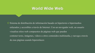 World Wide Web
 Sistema de distribución de información basado en hipertexto o hipermedios
enlazados y accesibles a través de Internet. Con un navegador web, un usuario
visualiza sitios web compuestos de páginas web que pueden
contener texto, imágenes, vídeos u otros contenidos multimedia, y navega a través
de esas páginas usando hiperenlaces
 