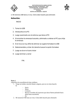 INSTITUCIÓN EDUCATIVA GABRIELA MISTRAL
SERVICIO NACIONAL DE APRENDIZAJE – SENA
INTEGRACIÓN SENA – EDUCACIÓN MEDIA
RESOLUCIÓN N° 01047
07:09:2010
BELÉN DE LOS ANDAQUÍES - CAQUETÁ
2. Mi memoria USB tiene un virus. Cómo debo hacerlo para eliminarlo
Solución:
INICIO
1. Tomar la USB
2. Introducirla en la PC
3. Luego examinarla con el antivirus que tiene el PC
4. Al encontrar la amenaza buscarla y eliminarla o ordenar al PC que cirrija
la amenaza
5. Si el virus es muy difícil de eliminar se sugiere formatear la USB
6. Selecionandola y al dar clic derecho buscar la opción formatear
7. Luego se da en el icono iniciar
8. Luego terminar y cerrar
FIN.
Parte 1.
Algoritmo de un problema de tipo cotidiano:
1. Tengo un celular, necesito llamar a alguien, pero no sé cómo hacerlo
R/
- Inicio
- Menú.
- Contacto.
- Buscar el nombre de la persona que deseo llamar pulsando hacia
abajo hasta encontrarla.
- fin
2. Mi memoria USB tiene un virus. Cómo debo hacerlo para eliminarlo
 
